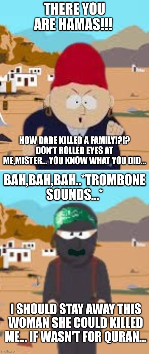 Shelia VS Hamas | THERE YOU ARE HAMAS!!! HOW DARE KILLED A FAMILY!?!? DON'T ROLLED EYES AT ME,MISTER... YOU KNOW WHAT YOU DID... BAH,BAH,BAH..*TROMBONE SOUNDS...*; I SHOULD STAY AWAY THIS WOMAN SHE COULD KILLED ME... IF WASN'T FOR QURAN... | image tagged in angry shelia,hamas,south park,karen | made w/ Imgflip meme maker