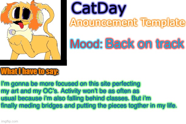 CatDay's Anouncement Template | Back on track; I’m gonna be more focused on this site perfecting my art and my OC’s. Activity won’t be as often as usual because i’m also falling behind classes. But i’m finally meding bridges and putting the pieces togther in my life. | image tagged in catday's anouncement template | made w/ Imgflip meme maker