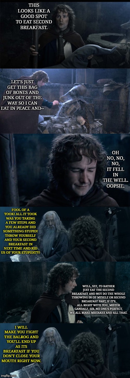 Revised Fool of a Took | THIS LOOKS LIKE A GOOD SPOT TO EAT SECOND BREAKFAST. LET'S JUST GET THIS BAG OF BONES AND JUNK OUT OF THE WAY SO I CAN EAT IN PEACE AND--; OH NO, NO, NO, IT FELL IN THE WELL. OOPSIE. Lionmyth; FOOL OF A TOOK! ALL IT TOOK WAS YOU TAKING A FEW STEPS AND YOU ALREADY DID SOMETHING STUPID! THROW YOURSELF AND YOUR SECOND BREAKFAST IN NEXT TIME AND RID US OF YOUR STUPIDITY! WELL, SEE, I'D RATHER JUST EAT THE SECOND BREAKFAST AND NOT DO THE WHOLE THROWING IN OF MYSELF OR SECOND BREAKFAST PART, IF IT'S ALL RIGHT WITH YOU, MISTER GANDALF, SIR. NO ONE'S PERFECT, WE ALL MAKE MISTAKES AND ALL THAT. I WILL MAKE YOU FIGHT THE BALROG AND YOU'LL END UP AS ITS BREAKFAST IF YOU DON'T CLOSE YOUR MOUTH RIGHT NOW. | image tagged in pippin second breakfast,lord of the rings,fool of a took,second breakfast | made w/ Imgflip meme maker