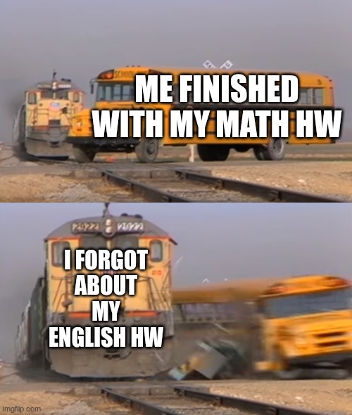 me every day | ME FINISHED WITH MY MATH HW; I FORGOT ABOUT MY ENGLISH HW | image tagged in a train hitting a school bus | made w/ Imgflip meme maker