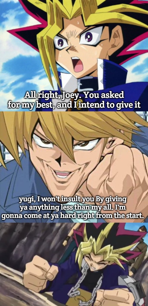 Yu-Gi-Oh | All right, Joey. You asked for my best, and I intend to give it; yugi, I won't insult you By giving ya anything less than my all. I'm gonna come at ya hard right from the start. | image tagged in yugioh,joey wheeler | made w/ Imgflip meme maker