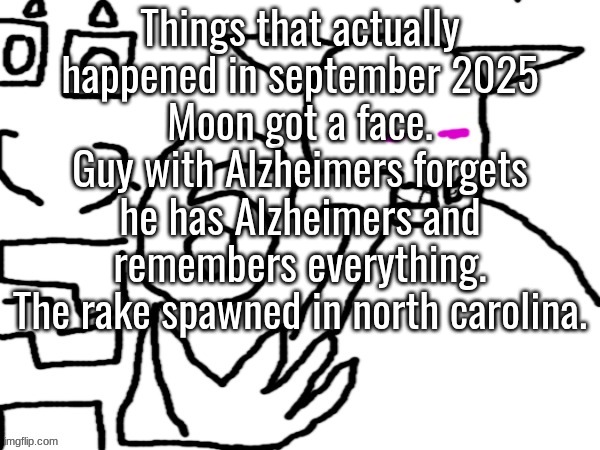 is there anything else that i missed | Things that actually happened in september 2025
Moon got a face.
Guy with Alzheimers forgets he has Alzheimers and remembers everything.
The rake spawned in north carolina. | image tagged in oliver and sector 67 | made w/ Imgflip meme maker
