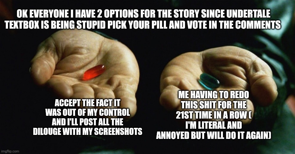 Red pill blue pill | OK EVERYONE I HAVE 2 OPTIONS FOR THE STORY SINCE UNDERTALE TEXTBOX IS BEING STUPID PICK YOUR PILL AND VOTE IN THE COMMENTS; ME HAVING TO REDO THIS SHIT FOR THE 21ST TIME IN A ROW ( I'M LITERAL AND ANNOYED BUT WILL DO IT AGAIN); ACCEPT THE FACT IT WAS OUT OF MY CONTROL AND I'LL POST ALL THE DILOUGE WITH MY SCREENSHOTS | image tagged in red pill blue pill | made w/ Imgflip meme maker