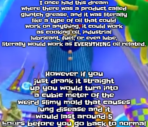 Aura farming | I once had this dream where there was a product called gluntch grease, and it was literally like a type of oil that could work on anything, it could work as cooking oil, industrial lubricant, fuel, or even lube, literally would work as EVERYTHING oil related. However if you just drank it straight up you would turn into a cubic meter of the weird slimy mold that causes lung disease and it would last around 5 hours before you go back to normal | image tagged in aura farming | made w/ Imgflip meme maker