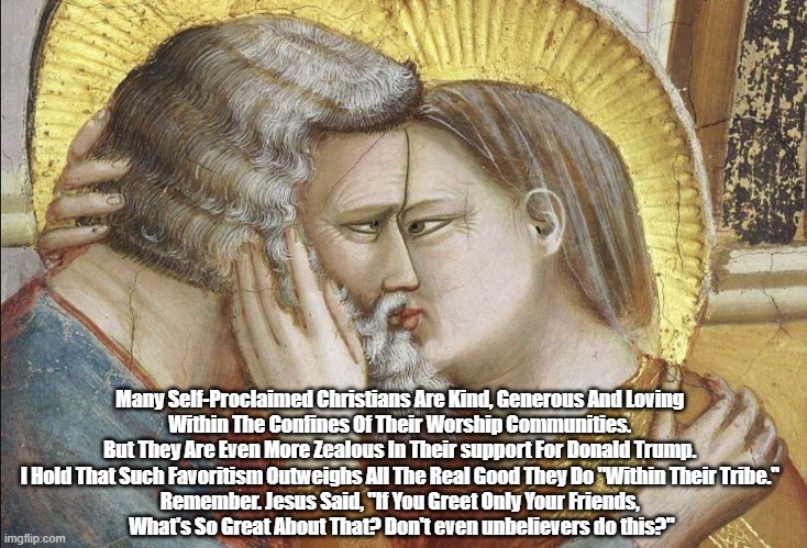 Why Christian Conservatives Are Overarchingly Wrong, Even When They Get Some Things Right | Many Self-Proclaimed Christians Are Kind, Generous And Loving 
Within The Confines Of Their Worship Communities. 
But They Are Even More Zealous In Their support For Donald Trump. 
I Hold That Such Favoritism Outweighs All The Real Good They Do "Within Their Tribe." 
Remember. Jesus Said, "If You Greet Only Your Friends, 
What's So Great About That? Don't even unbelievers do this?" | image tagged in christian nationalism,conservative christianity,conservative christians,christian conservatives,if you greet only your friends | made w/ Imgflip meme maker