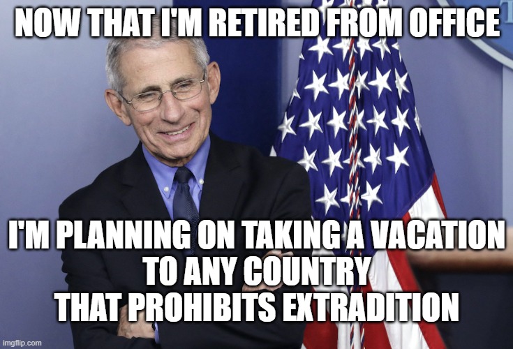 Dr. Anthony Fauci | NOW THAT I'M RETIRED FROM OFFICE; I'M PLANNING ON TAKING A VACATION
TO ANY COUNTRY THAT PROHIBITS EXTRADITION | image tagged in dr anthony fauci | made w/ Imgflip meme maker