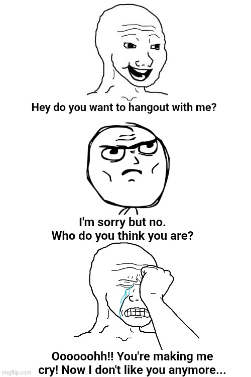 I'm almost out of ideas, but that's another one of "character saying no to another character." | Hey do you want to hangout with me? I'm sorry but no. Who do you think you are? Oooooohh!! You're making me cry! Now I don't like you anymore... | image tagged in wojak,rage comics,deviantart,memes,crying,no | made w/ Imgflip meme maker