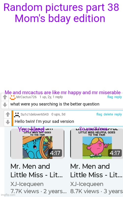 Happy bday mommy ! | Random pictures part 38
Mom's bday edition; Me and mrcactus are like mr happy and mr miserable; You liked; So you'll love | image tagged in cursed image,mr men,little miss,happy birthday,mommy,oh wow are you actually reading these tags | made w/ Imgflip meme maker
