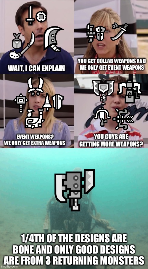 Capcom playing favorites | YOU GET COLLAB WEAPONS AND
WE ONLY GET EVENT WEAPONS; WAIT, I CAN EXPLAIN; YOU GUYS ARE GETTING MORE WEAPONS? EVENT WEAPONS?
WE ONLY GET EXTRA WEAPONS; 1/4TH OF THE DESIGNS ARE BONE AND ONLY GOOD DESIGNS ARE FROM 3 RETURNING MONSTERS | image tagged in monster hunter | made w/ Imgflip meme maker