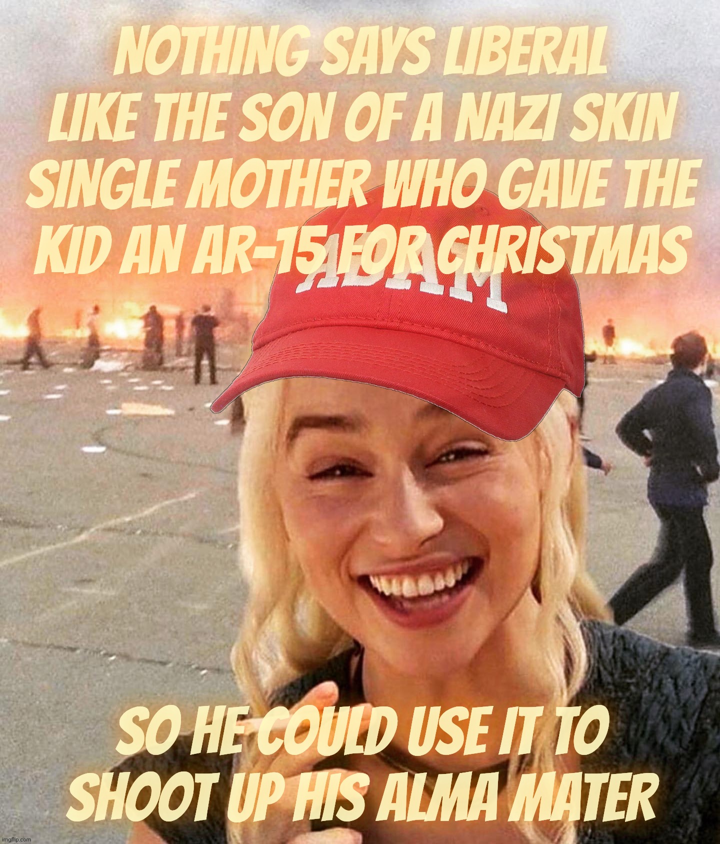 Son of a Reich Wing nut job given guns by his single mother wack job to use in school actually uses them. Shocker | NOTHING SAYS LIBERAL
LIKE THE SON OF A NAZI SKIN
SINGLE MOTHER WHO GAVE THE
KID AN AR-15 FOR CHRISTMAS SO HE COULD USE IT TO
SHOOT UP HIS AL | image tagged in disaster smoker girl maga edition,school shooters,rwnj,nra gun aficionados,they like killing,hence the killing machine | made w/ Imgflip meme maker