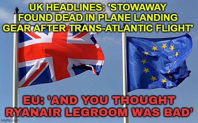 EU: 'AND YOU THOUGHT RYANAIR LEGROOM WAS BAD' | UK HEADLINES: 'STOWAWAY FOUND DEAD IN PLANE LANDING GEAR AFTER TRANS-ATLANTIC FLIGHT'; EU: 'AND YOU THOUGHT RYANAIR LEGROOM WAS BAD' | image tagged in uk eu flag,european union,ryan,airlines,breaking news,united kingdom | made w/ Imgflip meme maker