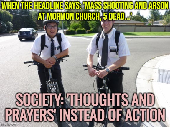 Five dead in mass shooting and arson attack at a Mormon church | WHEN THE HEADLINE SAYS: 'MASS SHOOTING AND ARSON
AT MORMON CHURCH, 5 DEAD...'; SOCIETY: 'THOUGHTS AND PRAYERS' INSTEAD OF ACTION | image tagged in mormon koolaid,society sucks,society if,thoughts and prayers,mass shootings,mormons | made w/ Imgflip meme maker