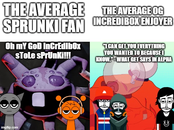 Blank White Template | THE AVERAGE OG INCREDIBOX ENJOYER; THE AVERAGE SPRUNKI FAN; Oh mY GoD InCrEdIbOx sToLe sPrUnKi!!! "I CAN GET YOU EVERYTHING YOU WANTED TO BECAUSE I KNOW." - WHAT GET SAYS IN ALPHA | image tagged in blank white template,incredibox,i hate sprunki,gaming | made w/ Imgflip meme maker