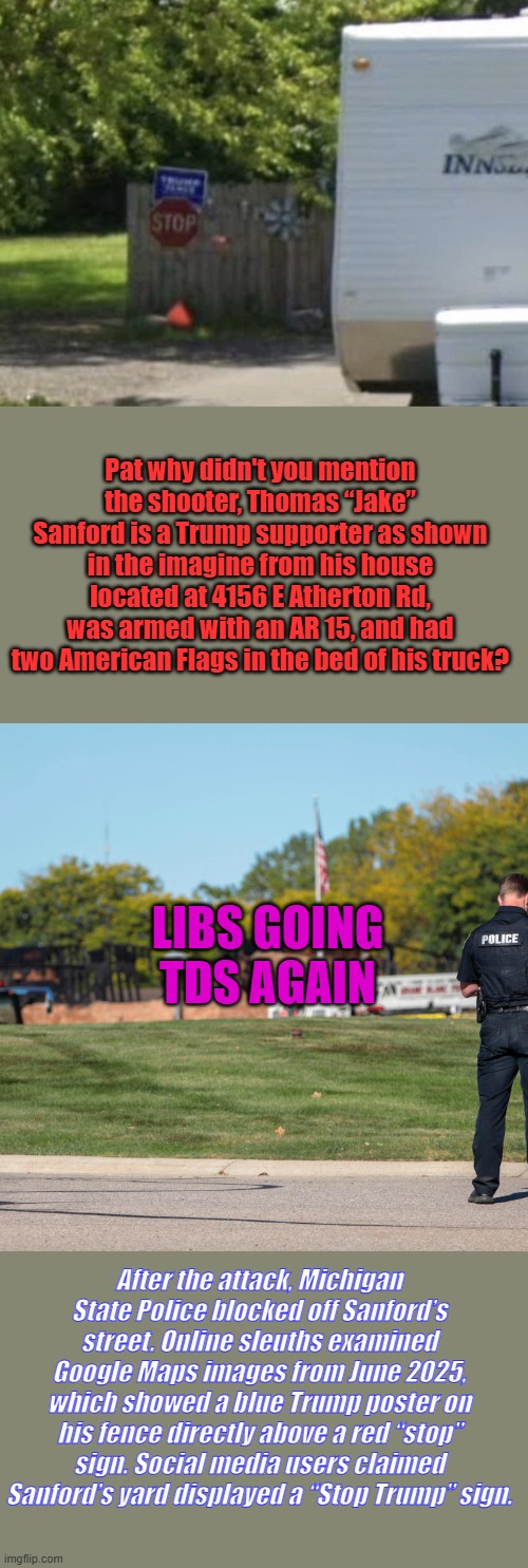 We need a cure TDS national telethon, it's just a horrible brain disease | Pat why didn't you mention the shooter, Thomas “Jake” Sanford is a Trump supporter as shown in the imagine from his house located at 4156 E Atherton Rd, was armed with an AR 15, and had two American Flags in the bed of his truck? LIBS GOING TDS AGAIN; After the attack, Michigan State Police blocked off Sanford’s street. Online sleuths examined Google Maps images from June 2025, which showed a blue Trump poster on his fence directly above a red “stop” sign. Social media users claimed Sanford’s yard displayed a “Stop Trump” sign. | made w/ Imgflip meme maker