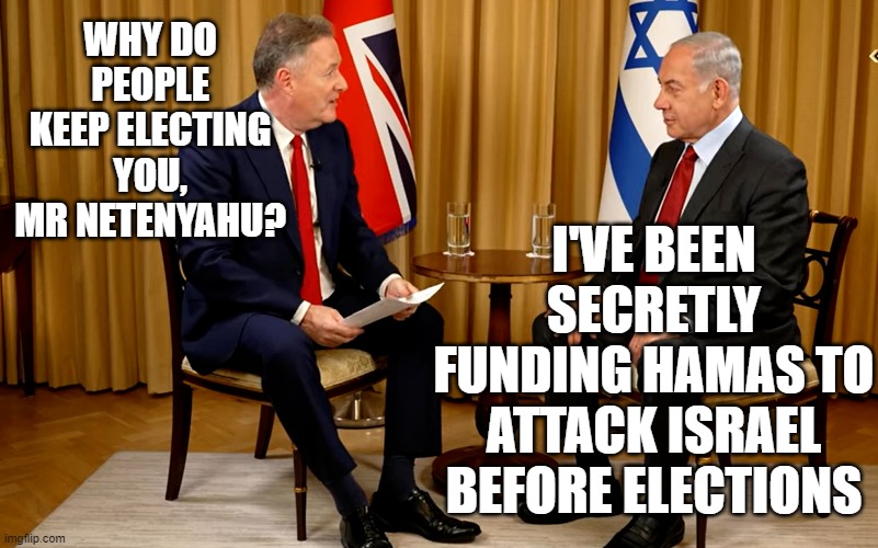 Keeping those corruption charges at bay... | WHY DO PEOPLE KEEP ELECTING YOU, MR NETENYAHU? I'VE BEEN SECRETLY FUNDING HAMAS TO ATTACK ISRAEL BEFORE ELECTIONS | image tagged in tag,tag tag,tag tag tag,tag word,word tag | made w/ Imgflip meme maker