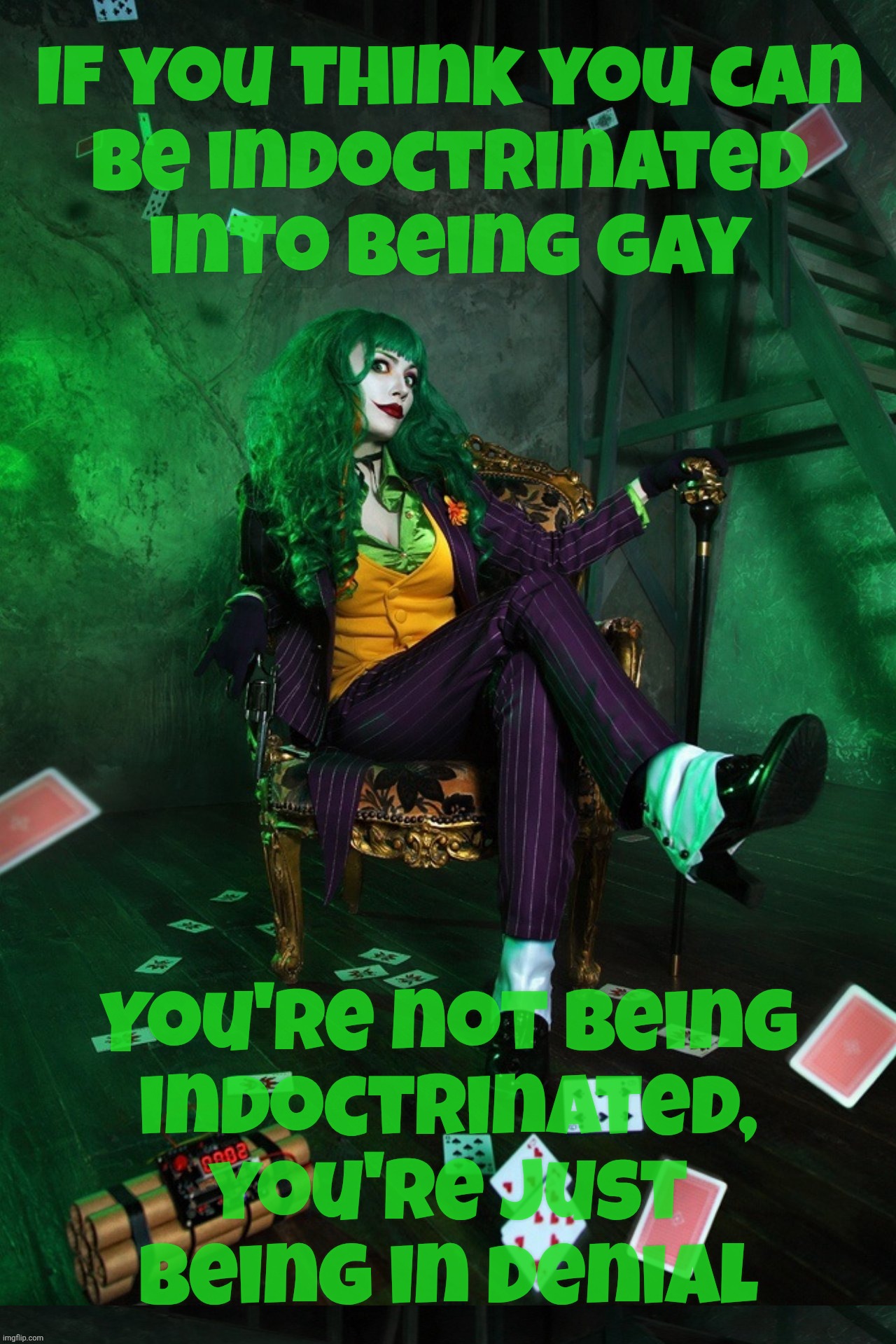 If you think you can be indoctrinated into being gay, then you're already there and are just be denial | If you think you can
be indoctrinated into being gay; You're not being
indoctrinated, you're just being in denial | image tagged in joker cosplay,indoctrination,they're coming to get you barbara,if you can become one you already are one,guilty conscience much | made w/ Imgflip meme maker