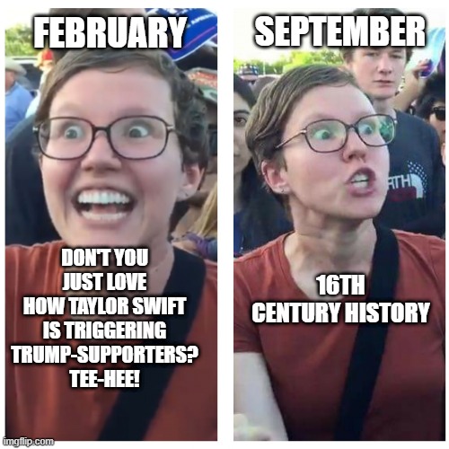 SJW Happy then Triggered | FEBRUARY DON'T YOU JUST LOVE HOW TAYLOR SWIFT IS TRIGGERING TRUMP-SUPPORTERS? TEE-HEE! 16TH CENTURY HISTORY SEPTEMBER | image tagged in sjw happy then triggered | made w/ Imgflip meme maker