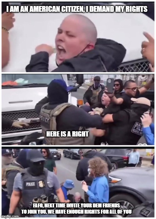 Play stupid games, win stupid prizes | I AM AN AMERICAN CITIZEN, I DEMAND MY RIGHTS; HERE IS A RIGHT; FAFO, NEXT TIME INVITE YOUR DEM FRIENDS TO JOIN YOU. WE HAVE ENOUGH RIGHTS FOR ALL OF YOU | image tagged in ice protester,democrat facists,democrat war on america,fafo,back the blue,beat down antifa | made w/ Imgflip meme maker