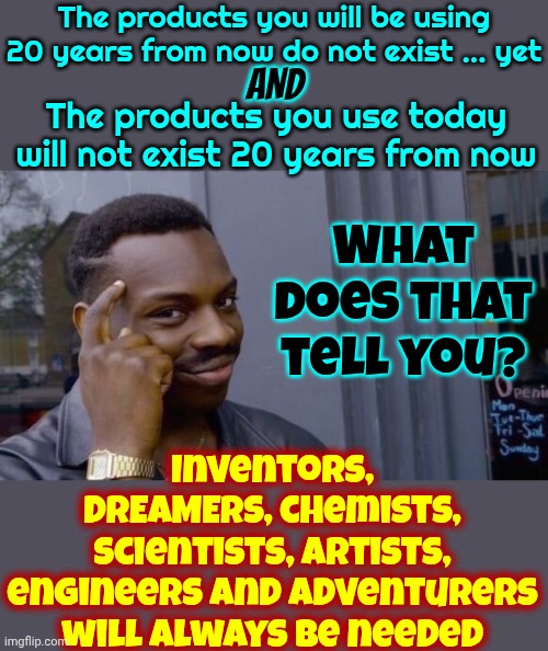 Dreamers Will Always Be Needed | The products you will be using 20 years from now do not exist ... yet; AND; What does that tell you? The products you use today will not exist 20 years from now; Inventors, DREAMERS, chemists, scientists, artists, engineers and adventurers will always be needed | image tagged in knowledge,dreamers,scientists,engineers,in the future,memes | made w/ Imgflip meme maker