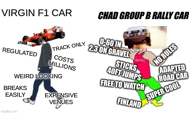 Virgin F1 vs Chad Group B | VIRGIN F1 CAR; CHAD GROUP B RALLY CAR; 0-60 IN 2.3 ON GRAVEL; NO RULES; TRACK ONLY; REGULATED; COSTS MILLIONS; STICKS 40FT JUMPS; ADAPTED ROAD CAR; WEIRD LOOKING; FREE TO WATCH; SUPER COOL; BREAKS EASILY; EXPENSIVE VENUES; FINLAND | image tagged in virgin vs chad | made w/ Imgflip meme maker