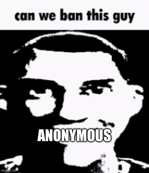 Can we ban this guy | ANONYMOUS | image tagged in can we ban this guy | made w/ Imgflip meme maker