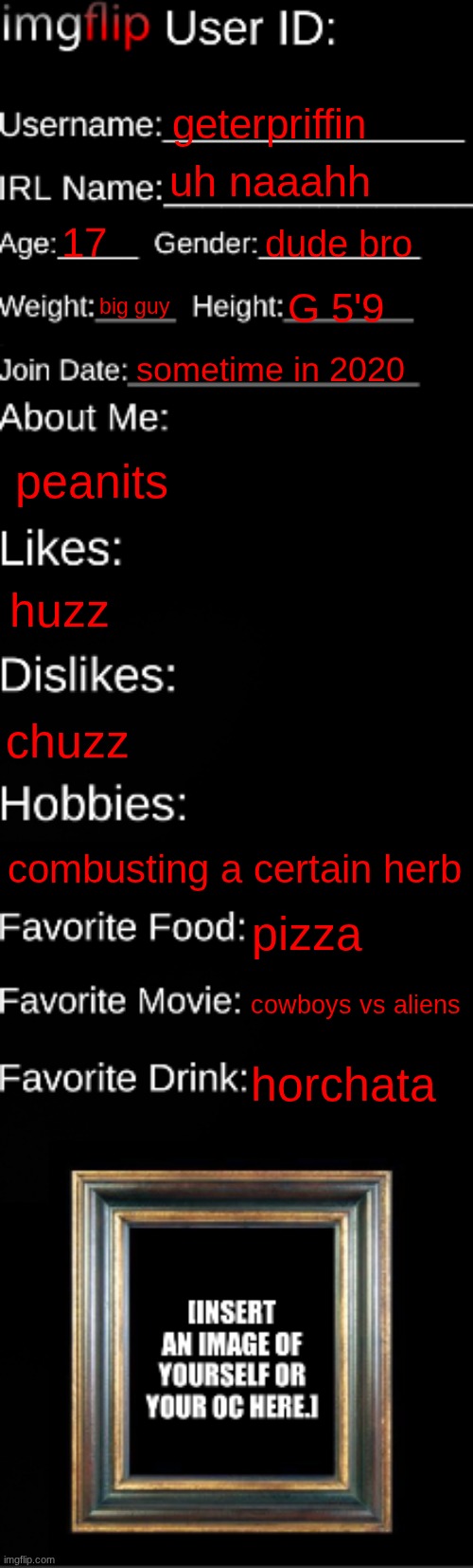 imgflip ID Card | geterpriffin; uh naaahh; 17; dude bro; big guy; G 5'9; sometime in 2020; peanits; huzz; chuzz; combusting a certain herb; pizza; cowboys vs aliens; horchata | image tagged in imgflip id card | made w/ Imgflip meme maker