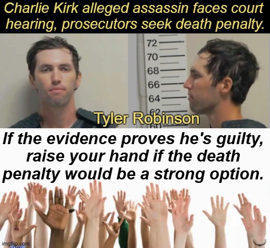 If proven guilty, I doubt that I could turn the other cheek as well as Mrs. Kirk was able to forgive the suspected shooter... | Charlie Kirk alleged assassin faces court 
hearing, prosecutors seek death penalty. Tyler Robinson; If the evidence proves he's guilty, 
raise your hand if the death 
penalty would be a strong option. | image tagged in charlie kirk,alleged assassin,court,death penalty,forgiveness,some things are unforgiveable | made w/ Imgflip meme maker