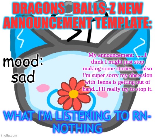 Dragons_BALLs-Z new announcement template | DRAGONS_BALLS-Z NEW ANNOUNCEMENT TEMPLATE:; mood:
sad; My announcement: ......I think I might just stop making some stories.......also i'm super sorry my obsession with Tenna is getting out of hand...I'll really try to stop it. WHAT I'M LISTENING TO RN-
NOTHING | image tagged in dragons_balls-z new announcement template | made w/ Imgflip meme maker
