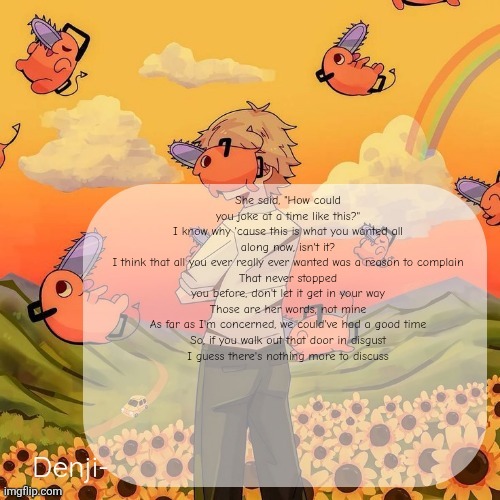 VENT!?!? | She said, "How could you joke at a time like this?"
I know why 'cause this is what you wanted all along now, isn't it?
I think that all you ever really ever wanted was a reason to complain
That never stopped you before, don't let it get in your way
Those are her words, not mine
As far as I'm concerned, we could've had a good time
So, if you walk out that door in disgust
I guess there's nothing more to discuss | image tagged in uhhhhhhhh | made w/ Imgflip meme maker