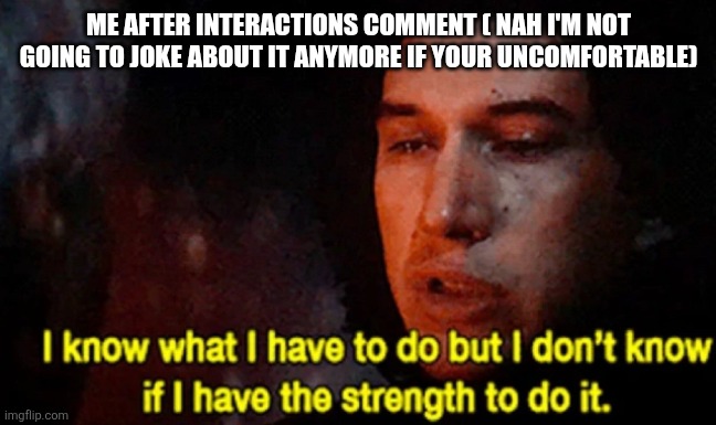 I know what I have to do but I don’t know if I have the strength | ME AFTER INTERACTIONS COMMENT ( NAH I'M NOT GOING TO JOKE ABOUT IT ANYMORE IF YOUR UNCOMFORTABLE) | image tagged in i know what i have to do but i don t know if i have the strength | made w/ Imgflip meme maker