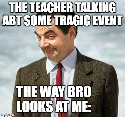 mr bean | THE TEACHER TALKING ABT SOME TRAGIC EVENT; THE WAY BRO LOOKS AT ME: | image tagged in mr bean | made w/ Imgflip meme maker