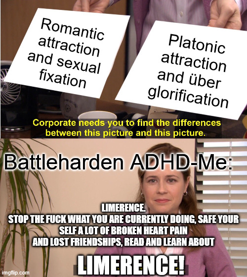 They're The Same Picture Meme | Romantic
attraction
and sexual 
fixation; Platonic
attraction
and über 
glorification; Battleharden ADHD-Me:; LIMERENCE.
STOP THE FUCK WHAT YOU ARE CURRENTLY DOING, SAFE YOUR SELF A LOT OF BROKEN HEART PAIN AND LOST FRIENDSHIPS, READ AND LEARN ABOUT; LIMERENCE! | image tagged in memes,they're the same picture | made w/ Imgflip meme maker