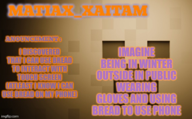 Matiax_xaitaM Anouncement template | IMAGINE BEING IN WINTER OUTSIDE IN PUBLIC WEARING GLOVES AND USING BREAD TO USE PHONE; I DISCOVERED THAT I CAN USE BREAD TO INTERACT WITH TOUCH SCREEN (ATLEAST I KNOW I CAN USE BREAD ON MY PHONE) | image tagged in matiax_xaitam anouncement template | made w/ Imgflip meme maker