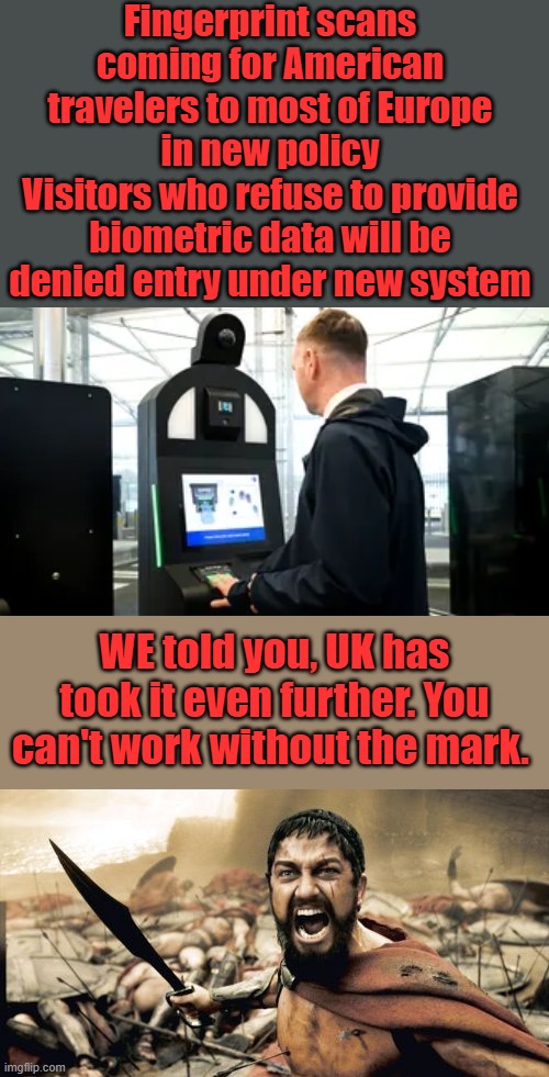And they'll look you straight in the face & say ' No one's forcing you "' | Fingerprint scans coming for American travelers to most of Europe in new policy
Visitors who refuse to provide biometric data will be denied entry under new system; WE told you, UK has took it even further. You can't work without the mark. | image tagged in memes,sparta leonidas | made w/ Imgflip meme maker