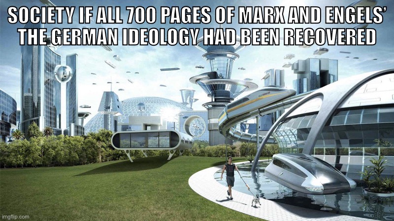 The German Ideology | SOCIETY IF ALL 700 PAGES OF MARX AND ENGELS’
THE GERMAN IDEOLOGY HAD BEEN RECOVERED | image tagged in the future world if,karl marx,marxism,society if,historical materialism,communism | made w/ Imgflip meme maker