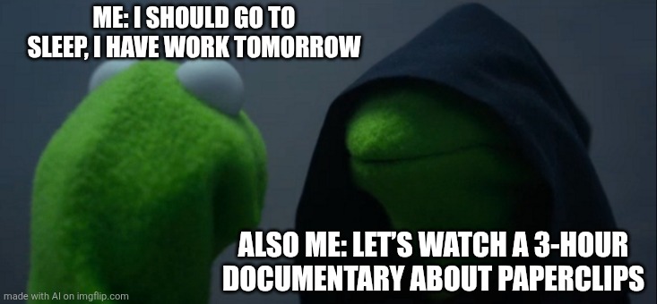 Evil Kermit | ME: I SHOULD GO TO SLEEP, I HAVE WORK TOMORROW; ALSO ME: LET’S WATCH A 3-HOUR DOCUMENTARY ABOUT PAPERCLIPS | image tagged in memes,evil kermit | made w/ Imgflip meme maker