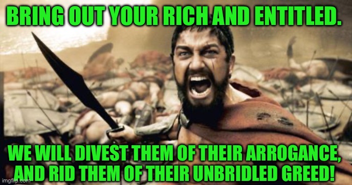 Sparta Leonidas | BRING OUT YOUR RICH AND ENTITLED. WE WILL DIVEST THEM OF THEIR ARROGANCE, AND RID THEM OF THEIR UNBRIDLED GREED! | image tagged in memes,sparta leonidas | made w/ Imgflip meme maker