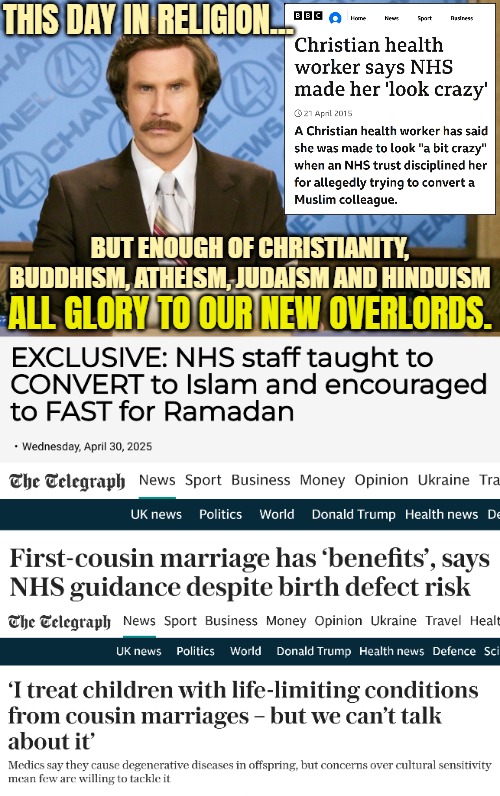 No equality in religion when Islam is there | THIS DAY IN RELIGION... BUT ENOUGH OF CHRISTIANITY, BUDDHISM, ATHEISM, JUDAISM AND HINDUISM; ALL GLORY TO OUR NEW OVERLORDS. | image tagged in islam,religion,uk,great britain,anchorman news update | made w/ Imgflip meme maker