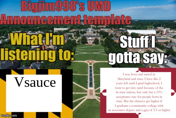 Bigjim998's UMD Announcement temp | I was born and raised in Maryland and since I have like 2 years left until I grad highschool, I want to get into umd because of the in-state tuition, but only has a 15% acceptance rate for people born in state. But the chances get higher if I graduate a community college with an associates degree and a gpa of 3.5 or higher; Vsauce | image tagged in bigjim998's umd announcement temp | made w/ Imgflip meme maker