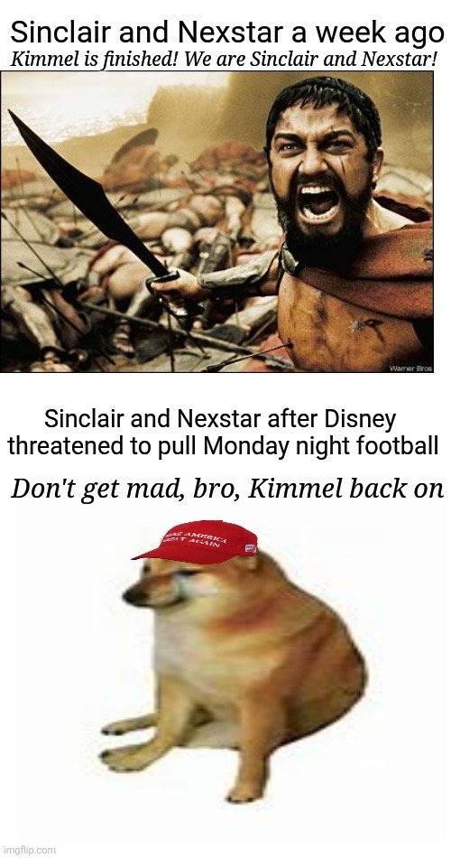 Never underestimate the power of Corporate greed | Sinclair and Nexstar a week ago; Kimmel is finished! We are Sinclair and Nexstar! Sinclair and Nexstar after Disney 

threatened to pull Monday night football; Don't get mad, bro, Kimmel back on | image tagged in trump,maga,kimmel,alive and doing very t,trump jokes,nexstar and sinclair bail | made w/ Imgflip meme maker