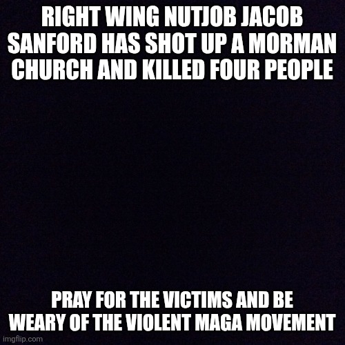 Violence from the right | RIGHT WING NUTJOB JACOB SANFORD HAS SHOT UP A MORMAN CHURCH AND KILLED FOUR PEOPLE; PRAY FOR THE VICTIMS AND BE WEARY OF THE VIOLENT MAGA MOVEMENT | image tagged in black screen | made w/ Imgflip meme maker