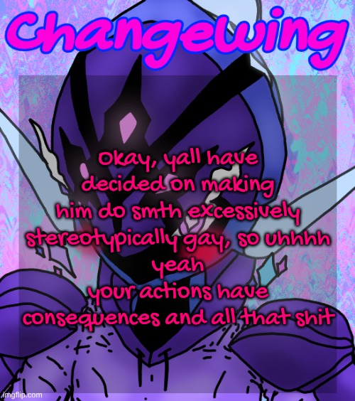 I will be doing it tho (btw gimme another character or smth to get him with bc that'd make it a bit easier) | Okay, yall have decided on making him do smth excessively stereotypically gay, so uhhhh
yeah
your actions have consequences and all that shit | image tagged in changewing gayshit template the idk how many atp | made w/ Imgflip meme maker