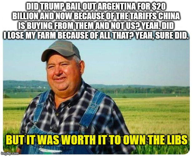 Honest work | DID TRUMP BAIL OUT ARGENTINA FOR $20 BILLION AND NOW BECAUSE OF THE TARIFFS CHINA IS BUYING FROM THEM AND NOT US? YEAH. DID I LOSE MY FARM BECAUSE OF ALL THAT? YEAH, SURE DID. BUT IT WAS WORTH IT TO OWN THE LIBS | image tagged in honest work | made w/ Imgflip meme maker