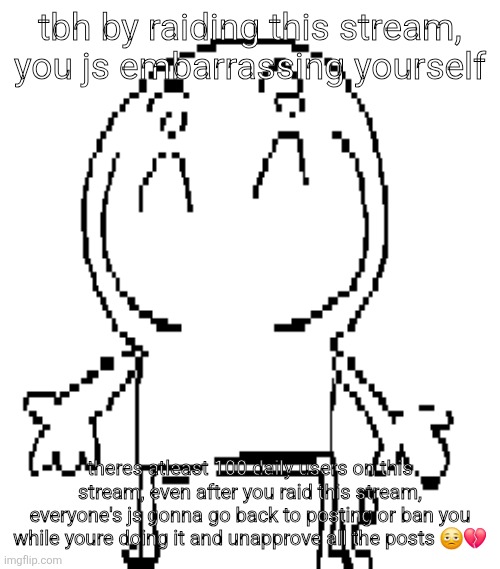 excuse for a new "announcement" temp | tbh by raiding this stream, you js embarrassing yourself; theres atleast 100 daily users on this stream, even after you raid this stream, everyone's js gonna go back to posting or ban you while youre doing it and unapprove all the posts 🫩💔 | image tagged in excuse for a new announcement temp | made w/ Imgflip meme maker