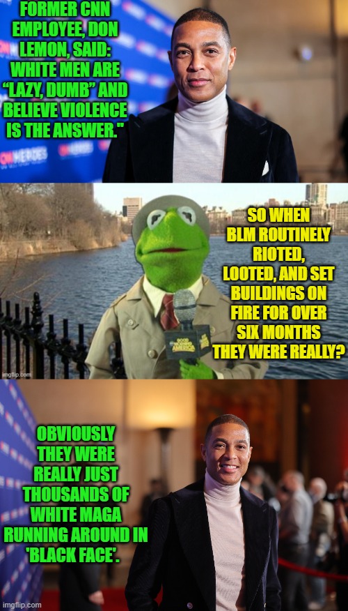 It all makes sense now! | FORMER CNN EMPLOYEE, DON LEMON, SAID: WHITE MEN ARE “LAZY, DUMB” AND BELIEVE VIOLENCE IS THE ANSWER."; SO WHEN BLM ROUTINELY RIOTED, LOOTED, AND SET BUILDINGS ON FIRE FOR OVER SIX MONTHS THEY WERE REALLY? OBVIOUSLY THEY WERE REALLY JUST THOUSANDS OF WHITE MAGA RUNNING AROUND IN 'BLACK FACE'. | image tagged in yep | made w/ Imgflip meme maker