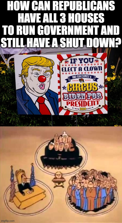 2X 4 The Trump Circus | HOW CAN REPUBLICANS HAVE ALL 3 HOUSES TO RUN GOVERNMENT AND STILL HAVE A SHUT DOWN? | image tagged in trump,circus,shutdown,republican,clown,maga | made w/ Imgflip meme maker