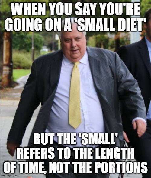 WHEN YOU SAY YOU'RE GOING ON A 'SMALL DIET'; BUT THE 'SMALL' REFERS TO THE LENGTH OF TIME, NOT THE PORTIONS | WHEN YOU SAY YOU'RE GOING ON A 'SMALL DIET'; BUT THE 'SMALL' REFERS TO THE LENGTH OF TIME, NOT THE PORTIONS | image tagged in clive palmer,diet,food memes,meanwhile in australia,obesity,australians | made w/ Imgflip meme maker