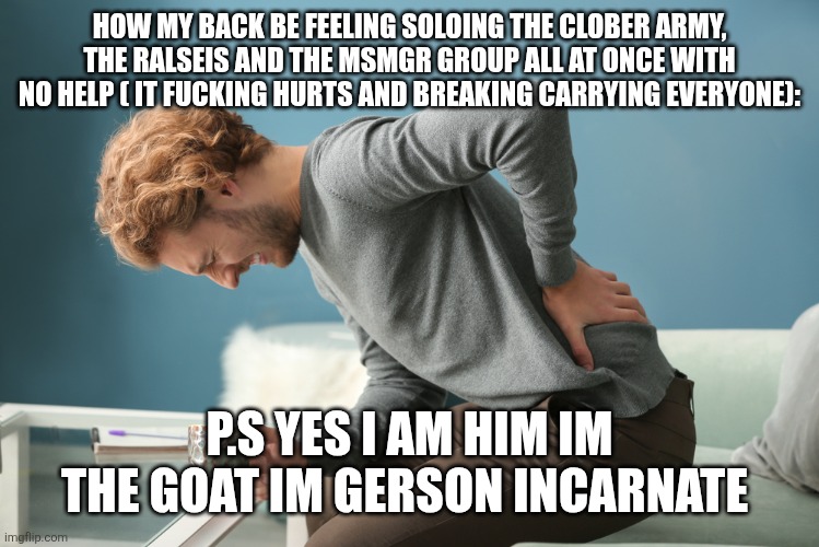 My back hurts from carrying too hard | HOW MY BACK BE FEELING SOLOING THE CLOBER ARMY, THE RALSEIS AND THE MSMGR GROUP ALL AT ONCE WITH NO HELP ( IT FUCKING HURTS AND BREAKING CARRYING EVERYONE):; P.S YES I AM HIM IM THE GOAT IM GERSON INCARNATE | image tagged in when ur parents back hurts | made w/ Imgflip meme maker