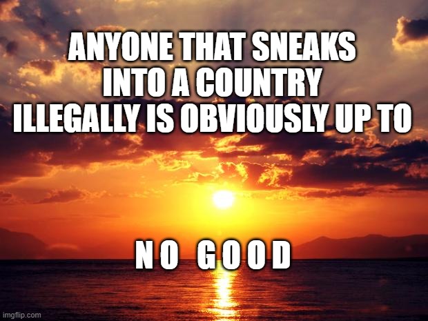 Sunset | ANYONE THAT SNEAKS INTO A COUNTRY ILLEGALLY IS OBVIOUSLY UP TO; N O   G O O D | image tagged in sunset | made w/ Imgflip meme maker