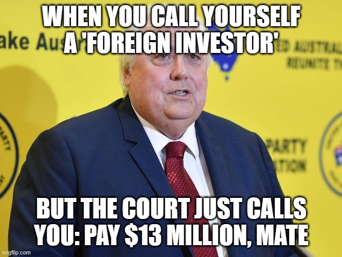 WHEN YOU CALL YOURSELF A 'FOREIGN INVESTOR' | WHEN YOU CALL YOURSELF A 'FOREIGN INVESTOR'; BUT THE COURT JUST CALLS YOU: PAY $13 MILLION, MATE | image tagged in clive palmer,i'm the dumbest man alive,corporate greed,meanwhile in australia,australians,australia | made w/ Imgflip meme maker